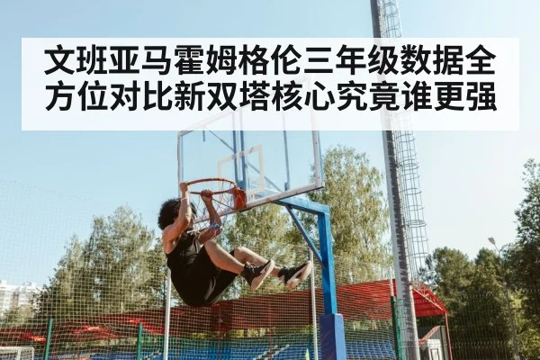 文班亚马霍姆格伦三年级数据全方位对比新双塔核心究竟谁更强