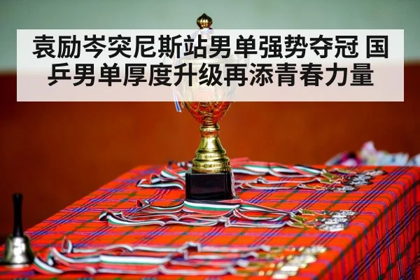袁励岑突尼斯站男单强势夺冠 国乒男单厚度升级再添青春力量